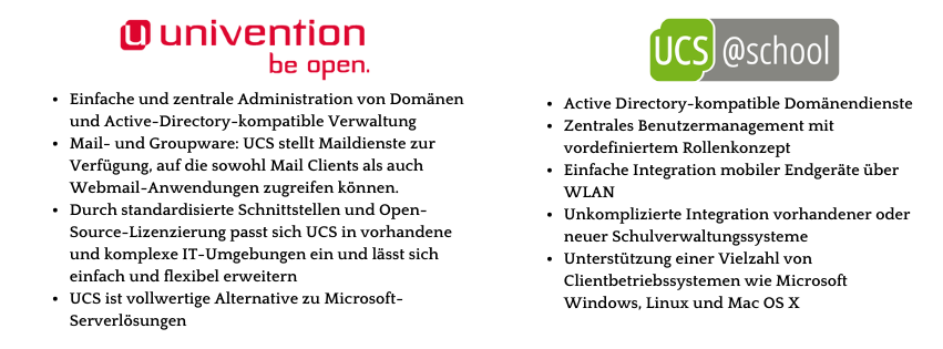 Einfache zentrale Domänen-Administration
Active-Directory-kompatible Verwaltung
Standardisierte Schnittstellen und Open-Source-Lizenzierung
Alternative zu Microsoft-Serverlösungen
Zentrales Benutzermangagement
Einfache Integration mobiler Endgeräte über WLAN
Unkomplizierte Integration vorhandener Schulverwaltungssysteme
Mit einer Vielzahl von Clientbetriebssystemen wie Microsoft Windows, Linux und MAC OS X kompatibel